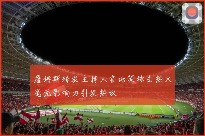 詹姆斯转发主持人言论笑称去热火毫无影响力引发热议