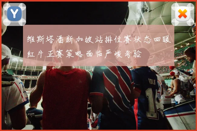 维斯塔潘新加坡站排位赛状态回暖红牛正赛策略面临严峻考验