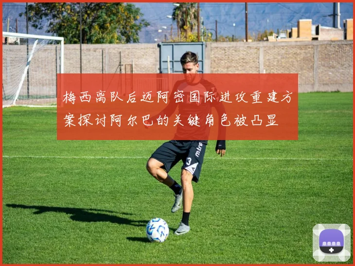 梅西离队后迈阿密国际进攻重建方案探讨阿尔巴的关键角色被凸显