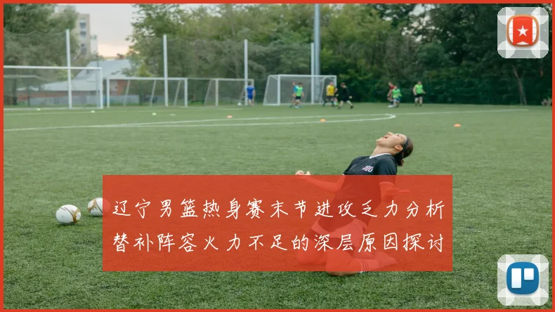 辽宁男篮热身赛末节进攻乏力分析替补阵容火力不足的深层原因探讨
