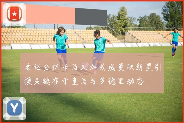 名记分析卡马文加或成曼联新星引援关键在于皇马与罗德里动态