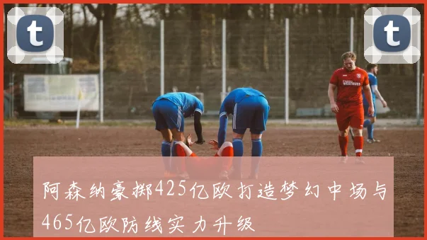阿森纳豪掷425亿欧打造梦幻中场与465亿欧防线实力升级