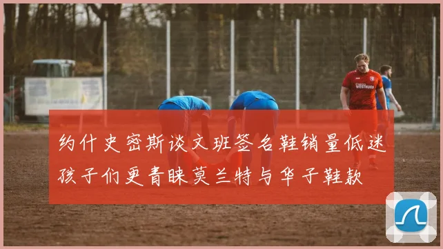约什史密斯谈文班签名鞋销量低迷孩子们更青睐莫兰特与华子鞋款