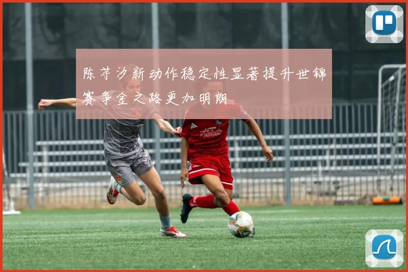 陈芋汐新动作稳定性显著提升世锦赛争金之路更加明朗