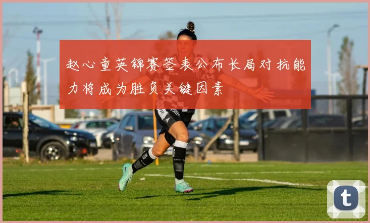 赵心童英锦赛签表公布长局对抗能力将成为胜负关键因素