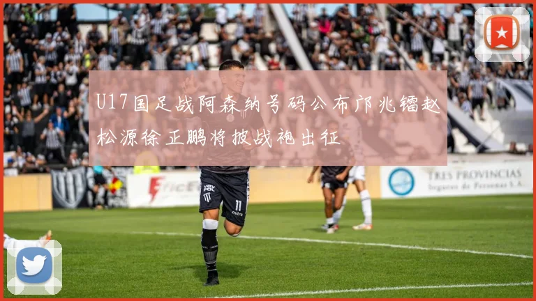 U17国足战阿森纳号码公布邝兆镭赵松源徐正鹏将披战袍出征