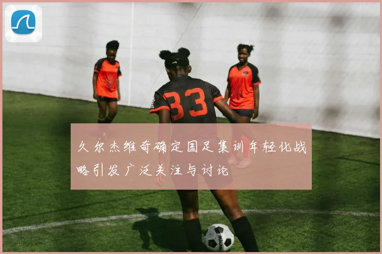 久尔杰维奇确定国足集训年轻化战略引发广泛关注与讨论