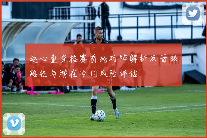 赵心童资格赛首轮对阵解析及晋级路径与潜在冷门风险评估